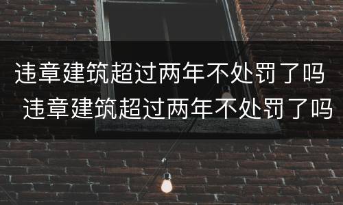 违章建筑超过两年不处罚了吗 违章建筑超过两年不处罚了吗怎么处理