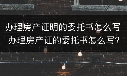 办理房产证明的委托书怎么写 办理房产证的委托书怎么写?