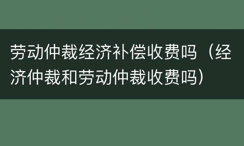劳动仲裁经济补偿收费吗（经济仲裁和劳动仲裁收费吗）