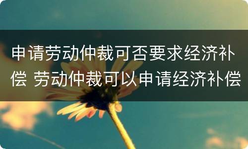 申请劳动仲裁可否要求经济补偿 劳动仲裁可以申请经济补偿金吗