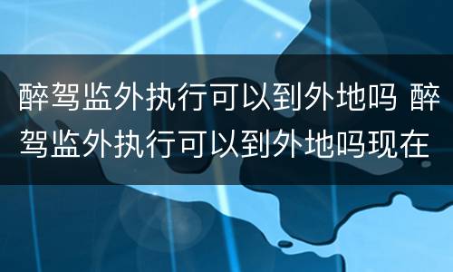 醉驾监外执行可以到外地吗 醉驾监外执行可以到外地吗现在