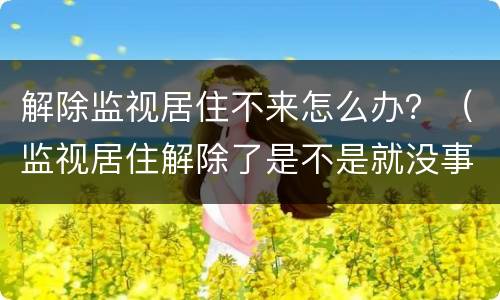 解除监视居住不来怎么办？（监视居住解除了是不是就没事了）