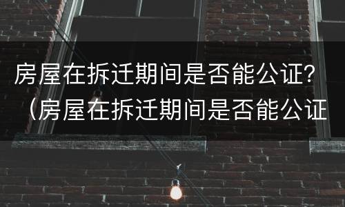 房屋在拆迁期间是否能公证？（房屋在拆迁期间是否能公证出来）