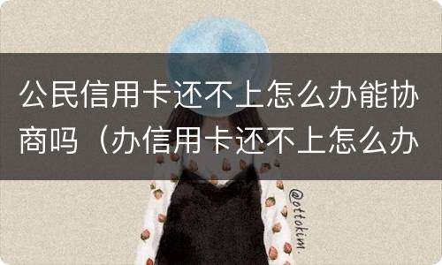 公民信用卡还不上怎么办能协商吗（办信用卡还不上怎么办）