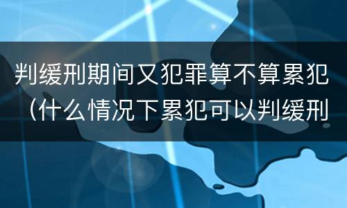 判缓刑期间又犯罪算不算累犯（什么情况下累犯可以判缓刑）