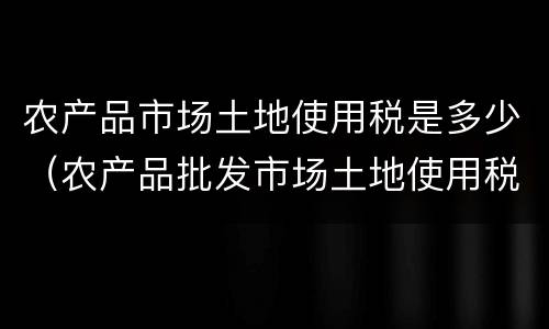 农产品市场土地使用税是多少（农产品批发市场土地使用税）