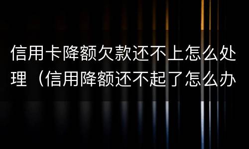 信用卡降额欠款还不上怎么处理（信用降额还不起了怎么办）