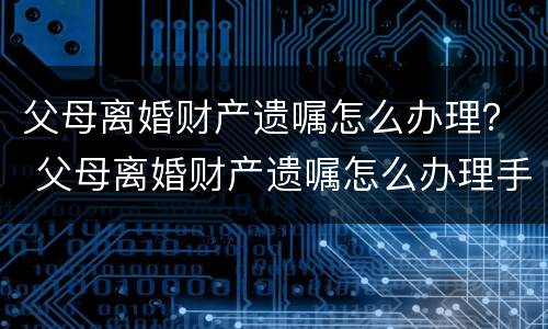 父母离婚财产遗嘱怎么办理？ 父母离婚财产遗嘱怎么办理手续