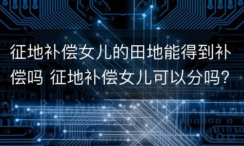 征地补偿女儿的田地能得到补偿吗 征地补偿女儿可以分吗?