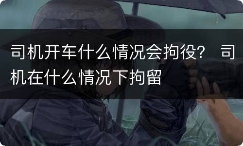 司机开车什么情况会拘役？ 司机在什么情况下拘留