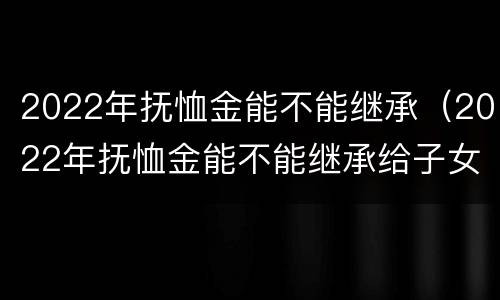 2022年抚恤金能不能继承（2022年抚恤金能不能继承给子女）