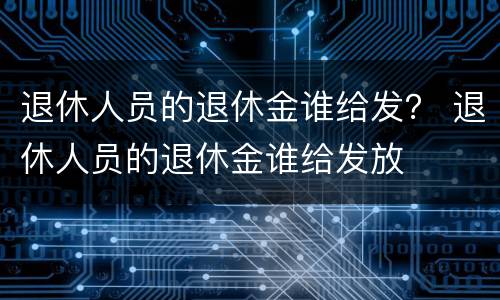 退休人员的退休金谁给发？ 退休人员的退休金谁给发放