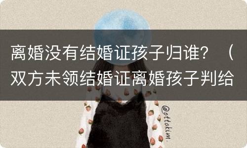 离婚没有结婚证孩子归谁？（双方未领结婚证离婚孩子判给谁）