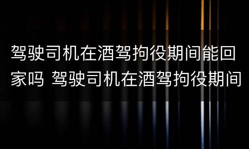 驾驶司机在酒驾拘役期间能回家吗 驾驶司机在酒驾拘役期间能回家吗