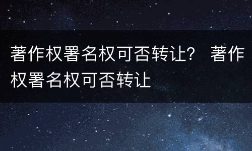 著作权署名权可否转让？ 著作权署名权可否转让