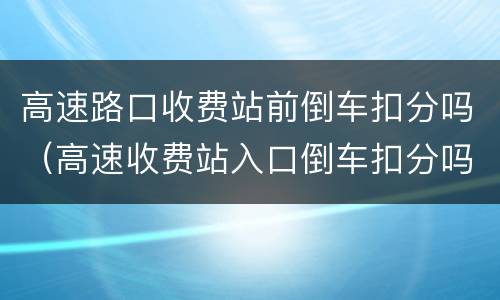 高速路口收费站前倒车扣分吗（高速收费站入口倒车扣分吗?）