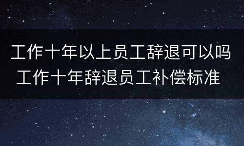 工作十年以上员工辞退可以吗 工作十年辞退员工补偿标准
