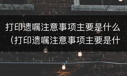 打印遗嘱注意事项主要是什么（打印遗嘱注意事项主要是什么内容）