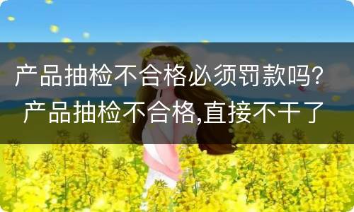 产品抽检不合格必须罚款吗？ 产品抽检不合格,直接不干了还会罚款吗