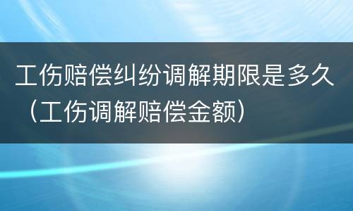 工伤赔偿纠纷调解期限是多久（工伤调解赔偿金额）