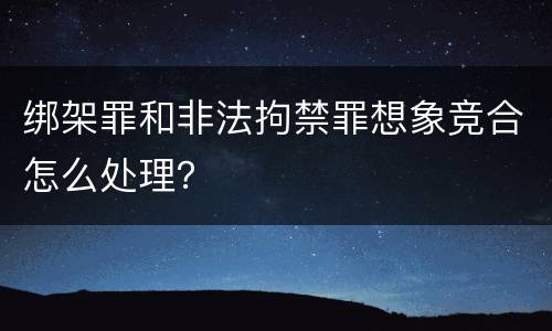 绑架罪和非法拘禁罪想象竞合怎么处理？