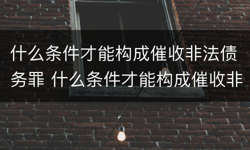 什么条件才能构成催收非法债务罪 什么条件才能构成催收非法债务罪行为