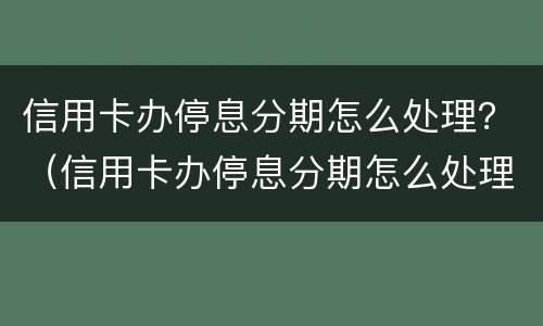 信用卡办停息分期怎么处理？（信用卡办停息分期怎么处理好）