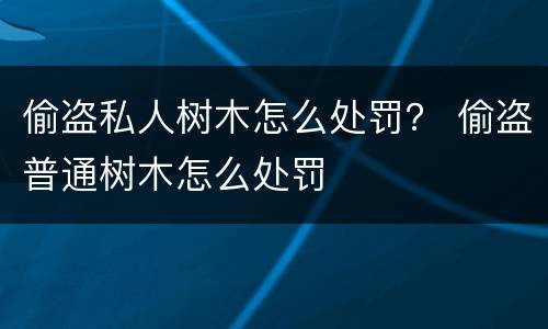 偷盗私人树木怎么处罚？ 偷盗普通树木怎么处罚