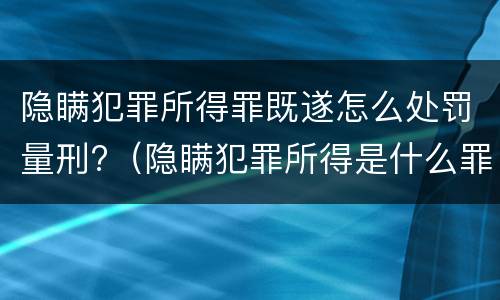 隐瞒犯罪所得罪既遂怎么处罚量刑?（隐瞒犯罪所得是什么罪行）