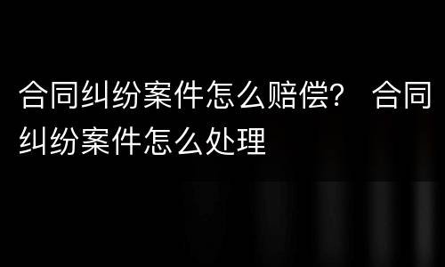 合同纠纷案件怎么赔偿？ 合同纠纷案件怎么处理