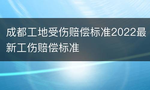 成都工地受伤赔偿标准2022最新工伤赔偿标准