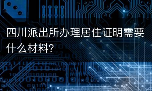 四川派出所办理居住证明需要什么材料？