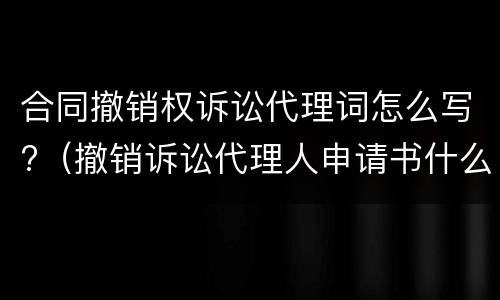 合同撤销权诉讼代理词怎么写?（撤销诉讼代理人申请书什么意思）