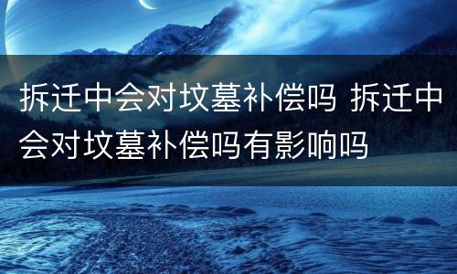 拆迁中会对坟墓补偿吗 拆迁中会对坟墓补偿吗有影响吗