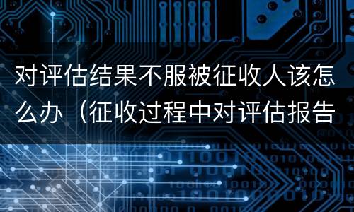 对评估结果不服被征收人该怎么办（征收过程中对评估报告不服）