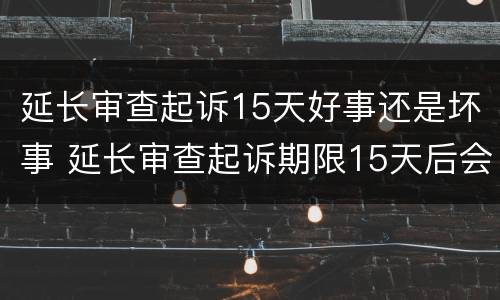 延长审查起诉15天好事还是坏事 延长审查起诉期限15天后会是什么一个程序