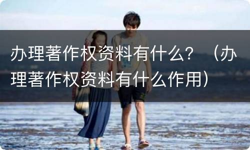 办理著作权资料有什么？（办理著作权资料有什么作用）