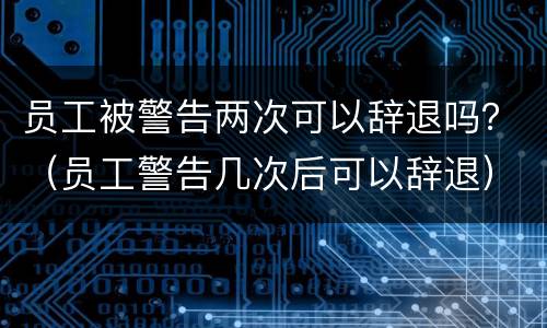 员工被警告两次可以辞退吗？（员工警告几次后可以辞退）