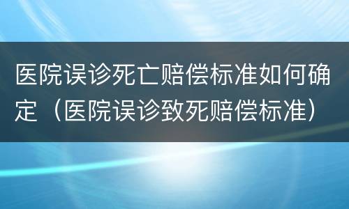 医院误诊死亡赔偿标准如何确定（医院误诊致死赔偿标准）