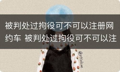 被判处过拘役可不可以注册网约车 被判处过拘役可不可以注册网约车驾驶证