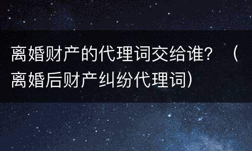 离婚财产的代理词交给谁？（离婚后财产纠纷代理词）