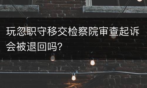 玩忽职守移交检察院审查起诉会被退回吗？
