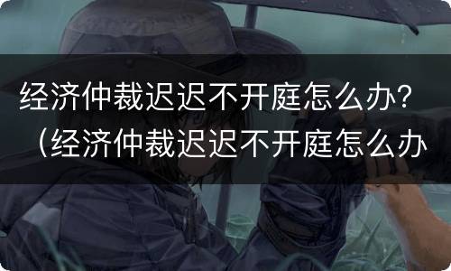 经济仲裁迟迟不开庭怎么办？（经济仲裁迟迟不开庭怎么办呀）