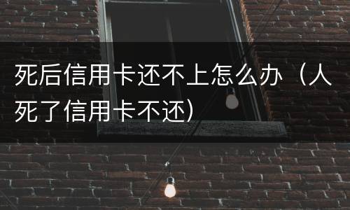 死后信用卡还不上怎么办（人死了信用卡不还）