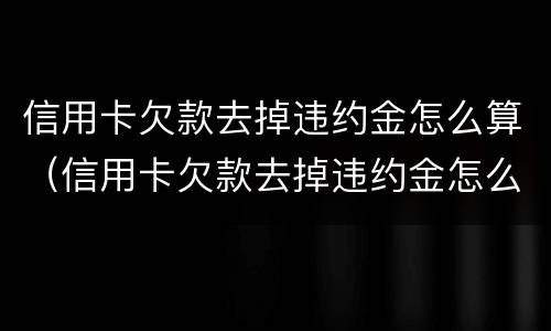 信用卡欠款去掉违约金怎么算（信用卡欠款去掉违约金怎么算利息）
