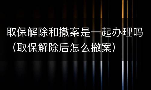 取保解除和撤案是一起办理吗（取保解除后怎么撤案）