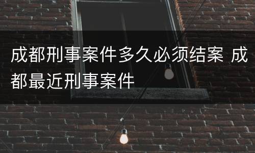 成都刑事案件多久必须结案 成都最近刑事案件