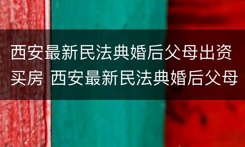 西安最新民法典婚后父母出资买房 西安最新民法典婚后父母出资买房的规定