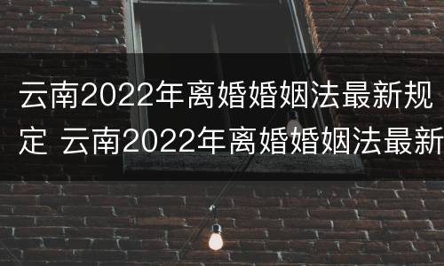 云南2022年离婚婚姻法最新规定 云南2022年离婚婚姻法最新规定是