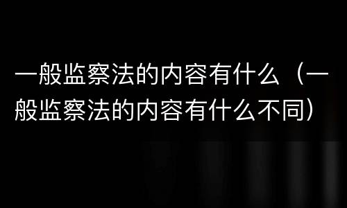 一般监察法的内容有什么（一般监察法的内容有什么不同）